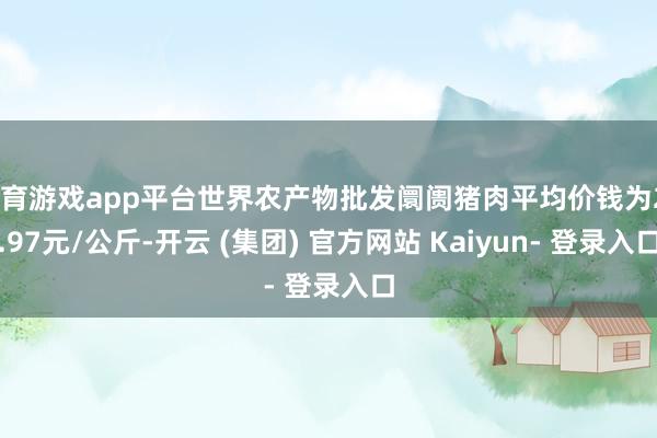 体育游戏app平台世界农产物批发阛阓猪肉平均价钱为22.97元/公斤-开云 (集团) 官方网站 Kaiyun- 登录入口