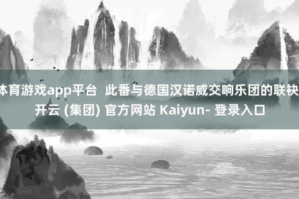 体育游戏app平台  此番与德国汉诺威交响乐团的联袂-开云 (集团) 官方网站 Kaiyun- 登录入口