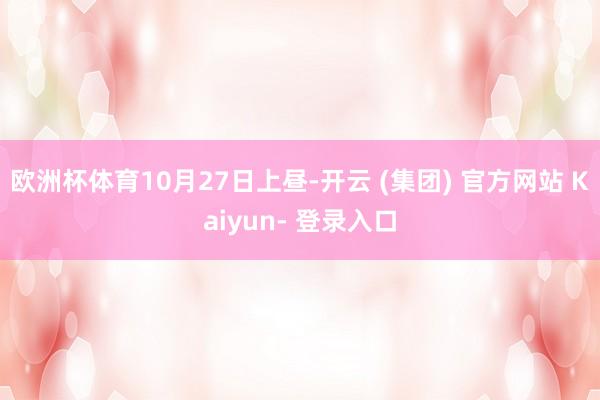 欧洲杯体育　　10月27日上昼-开云 (集团) 官方网站 Kaiyun- 登录入口
