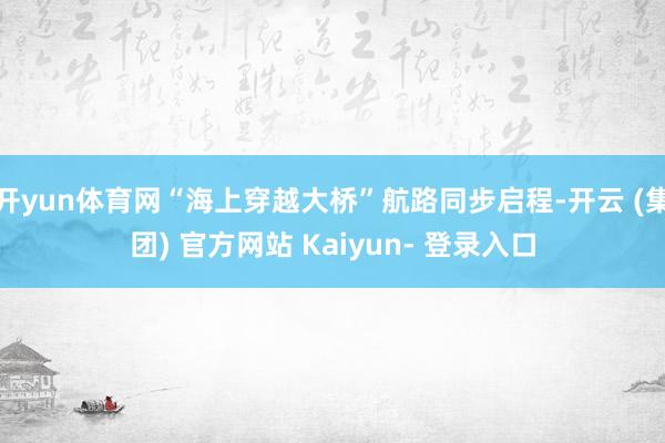 开yun体育网“海上穿越大桥”航路同步启程-开云 (集团) 官方网站 Kaiyun- 登录入口