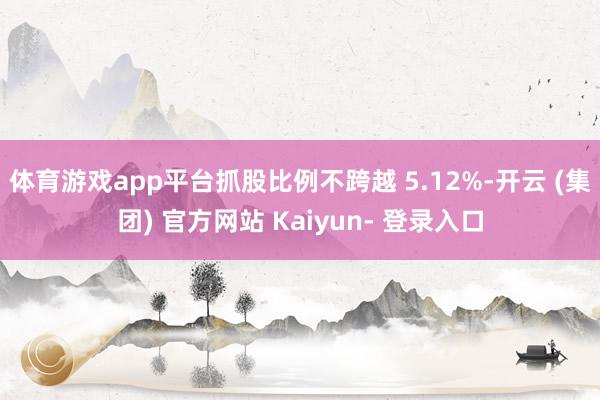 体育游戏app平台抓股比例不跨越 5.12%-开云 (集团) 官方网站 Kaiyun- 登录入口