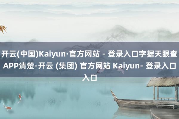 开云(中国)Kaiyun·官方网站 - 登录入口字据天眼查APP清楚-开云 (集团) 官方网站 Kaiyun- 登录入口