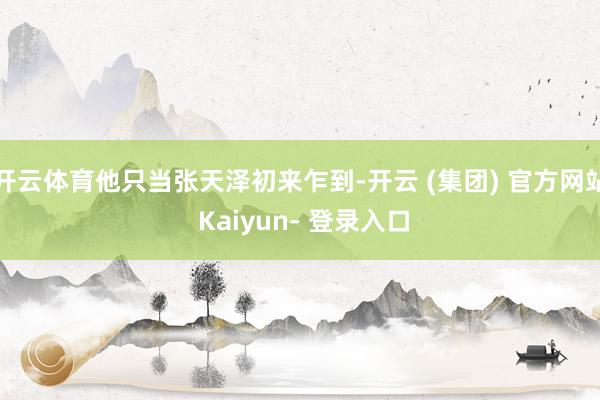 开云体育他只当张天泽初来乍到-开云 (集团) 官方网站 Kaiyun- 登录入口