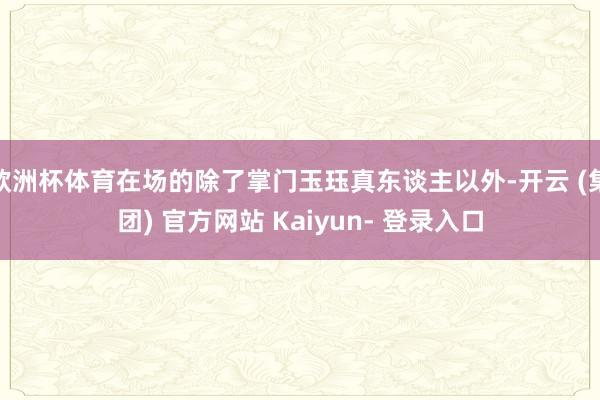 欧洲杯体育在场的除了掌门玉珏真东谈主以外-开云 (集团) 官方网站 Kaiyun- 登录入口