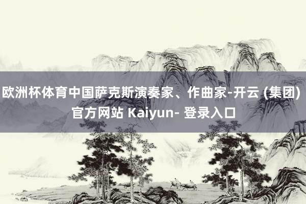 欧洲杯体育中国萨克斯演奏家、作曲家-开云 (集团) 官方网站 Kaiyun- 登录入口