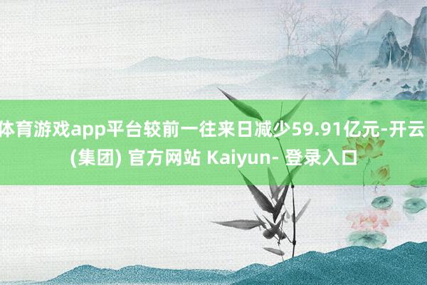 体育游戏app平台较前一往来日减少59.91亿元-开云 (集团) 官方网站 Kaiyun- 登录入口