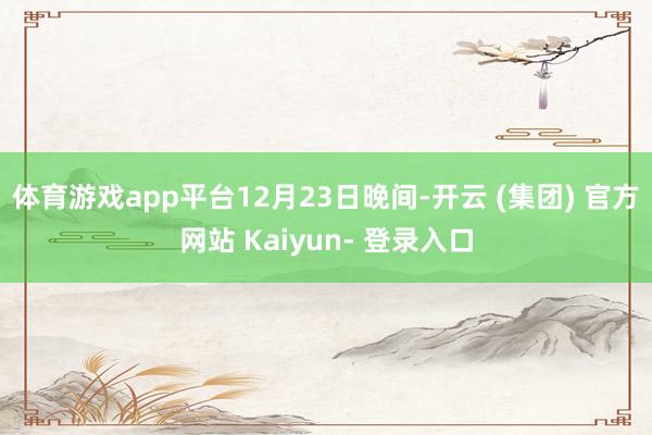 体育游戏app平台　　12月23日晚间-开云 (集团) 官方网站 Kaiyun- 登录入口