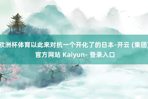 欧洲杯体育以此来对抗一个开化了的日本-开云 (集团) 官方网站 Kaiyun- 登录入口