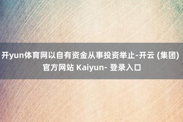 开yun体育网以自有资金从事投资举止-开云 (集团) 官方网站 Kaiyun- 登录入口