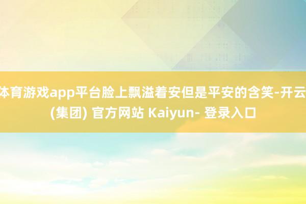 体育游戏app平台脸上飘溢着安但是平安的含笑-开云 (集团) 官方网站 Kaiyun- 登录入口