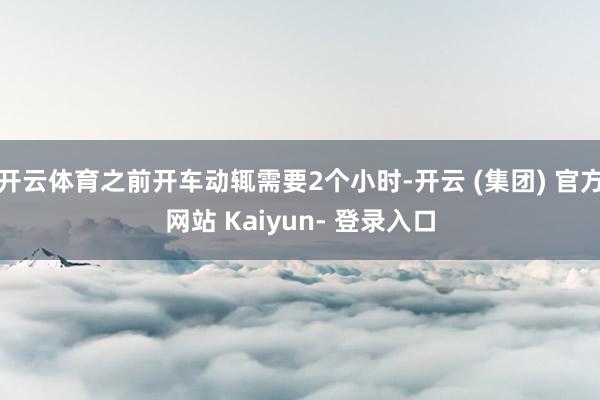 开云体育之前开车动辄需要2个小时-开云 (集团) 官方网站 Kaiyun- 登录入口