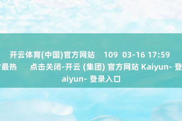 开云体育(中国)官方网站 109 03-16 17:59 一财最热 点击关闭-开云 (集团) 官方网站 Kaiyun- 登录入口