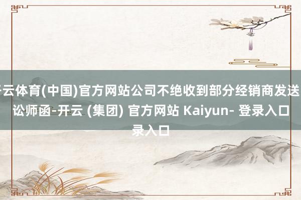 开云体育(中国)官方网站公司不绝收到部分经销商发送的讼师函-开云 (集团) 官方网站 Kaiyun- 登录入口