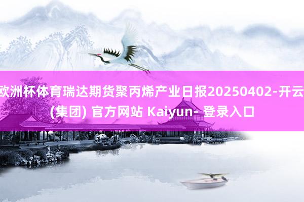 欧洲杯体育瑞达期货聚丙烯产业日报20250402-开云 (集团) 官方网站 Kaiyun- 登录入口