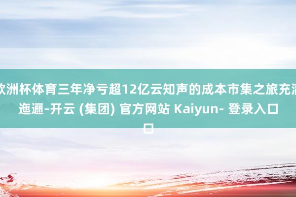 欧洲杯体育三年净亏超12亿 云知声的成本市集之旅充满迤逦-开云 (集团) 官方网站 Kaiyun- 登录入口