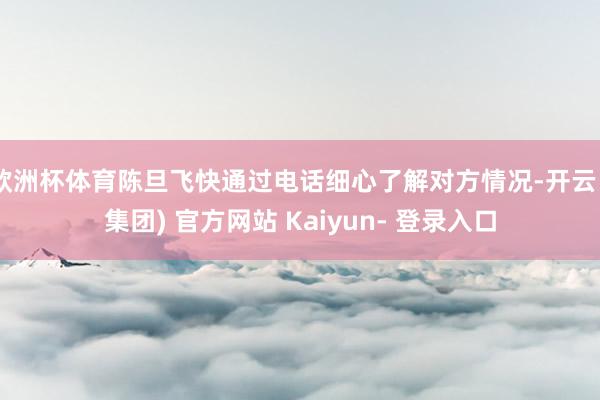 欧洲杯体育陈旦飞快通过电话细心了解对方情况-开云 (集团) 官方网站 Kaiyun- 登录入口