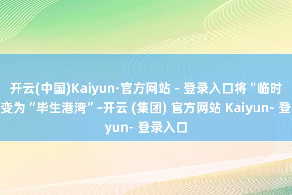 开云(中国)Kaiyun·官方网站 - 登录入口将“临时驿站”变为“毕生港湾”-开云 (集团) 官方网站 Kaiyun- 登录入口