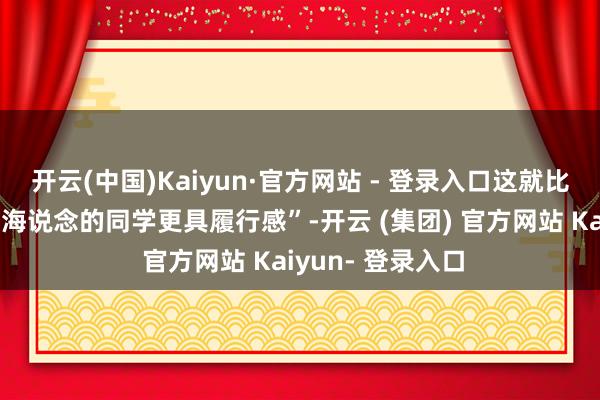 开云(中国)Kaiyun·官方网站 - 登录入口这就比咱们另外一些走海说念的同学更具履行感”-开云 (集团) 官方网站 Kaiyun- 登录入口