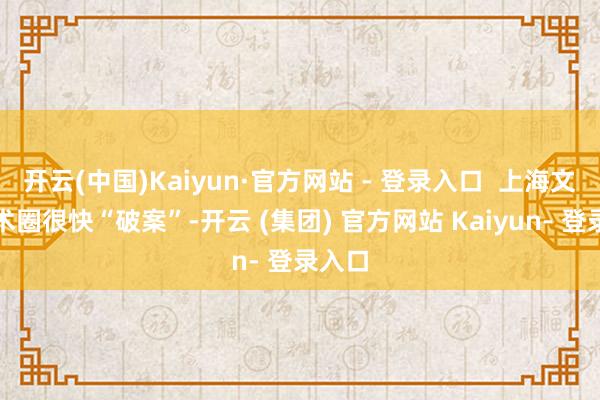 开云(中国)Kaiyun·官方网站 - 登录入口  上海文化学术圈很快“破案”-开云 (集团) 官方网站 Kaiyun- 登录入口