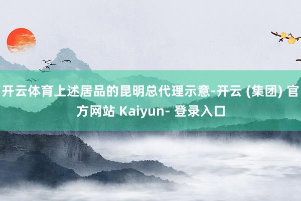 开云体育上述居品的昆明总代理示意-开云 (集团) 官方网站 Kaiyun- 登录入口