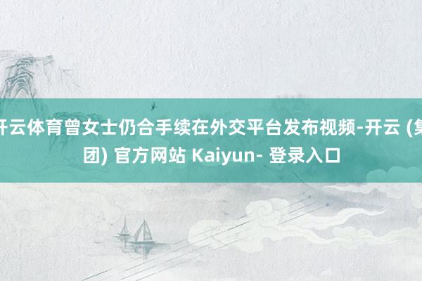 开云体育曾女士仍合手续在外交平台发布视频-开云 (集团) 官方网站 Kaiyun- 登录入口