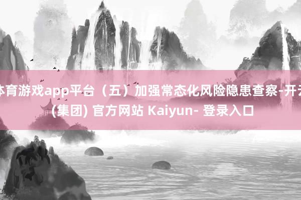体育游戏app平台（五）加强常态化风险隐患查察-开云 (集团) 官方网站 Kaiyun- 登录入口