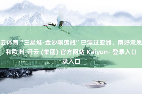 开云体育“三星堆-金沙飘荡瓶”已漂过亚洲、南好意思洲和欧洲-开云 (集团) 官方网站 Kaiyun- 登录入口