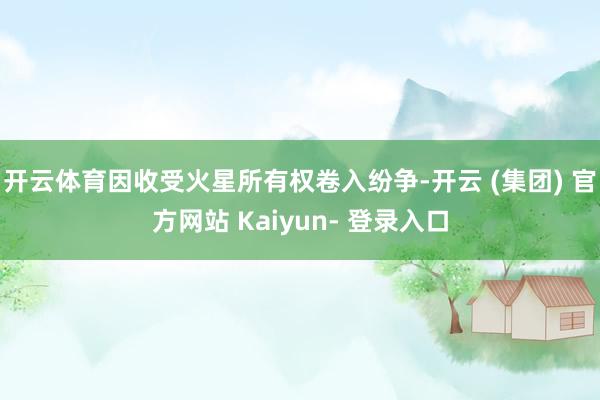开云体育因收受火星所有权卷入纷争-开云 (集团) 官方网站 Kaiyun- 登录入口