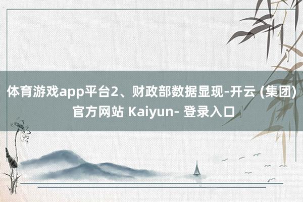 体育游戏app平台　　2、财政部数据显现-开云 (集团) 官方网站 Kaiyun- 登录入口