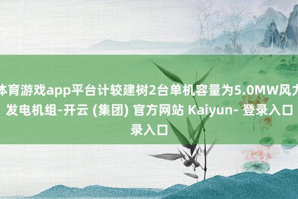 体育游戏app平台计较建树2台单机容量为5.0MW风力发电机组-开云 (集团) 官方网站 Kaiyun- 登录入口
