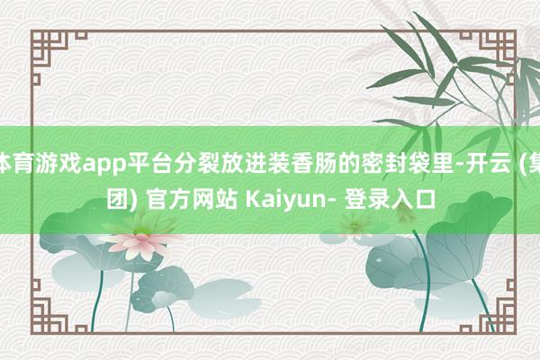 体育游戏app平台分裂放进装香肠的密封袋里-开云 (集团) 官方网站 Kaiyun- 登录入口