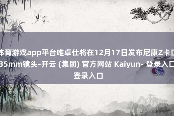 体育游戏app平台唯卓仕将在12月17日发布尼康Z卡口35mm镜头-开云 (集团) 官方网站 Kaiyun- 登录入口